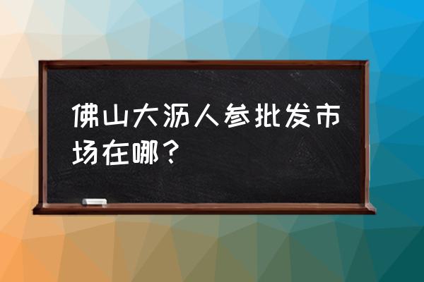 人参的批发市场在哪 佛山大沥人参批发市场在哪？