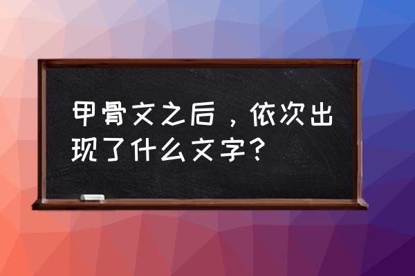 从甲骨文到现在的字有哪些 甲骨文之后，依次出现了什么文字？