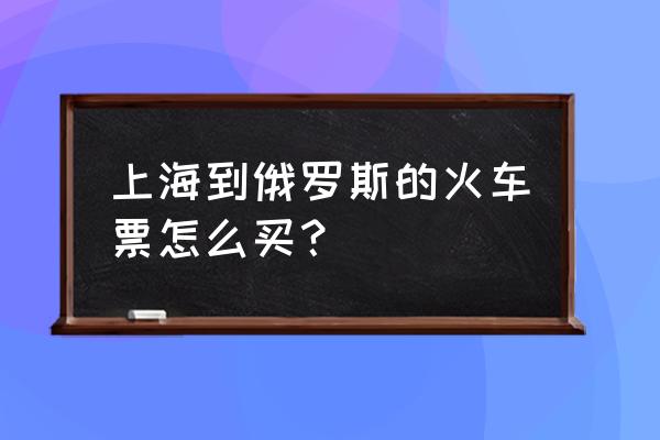 有代买俄罗斯国内火车票的吗 上海到俄罗斯的火车票怎么买？