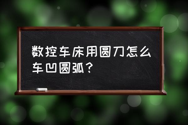 数控加工深凹圆弧有几种方法 数控车床用圆刀怎么车凹圆弧？