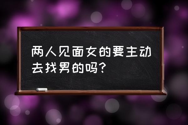 约会时女生要主动吗 两人见面女的要主动去找男的吗？