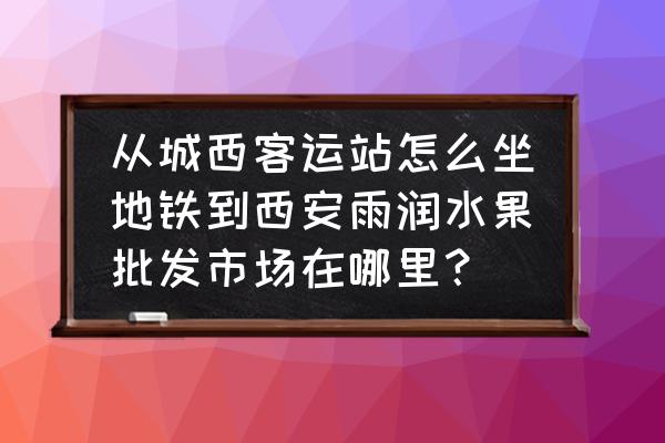 西安雨润水果批发市场坐几路车 从城西客运站怎么坐地铁到西安雨润水果批发市场在哪里？