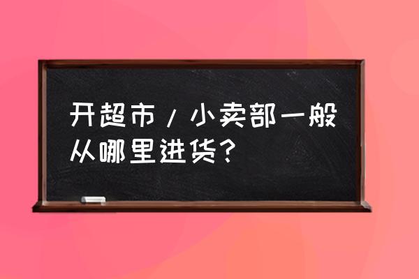 零售店在哪里进货 开超市/小卖部一般从哪里进货？