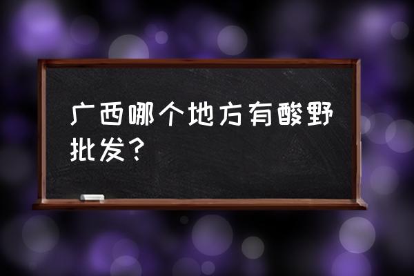 南宁酸嘢批发价格多少 广西哪个地方有酸野批发？