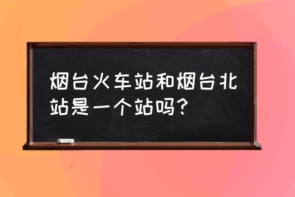 烟台到龙口动车有几站 烟台火车站和烟台北站是一个站吗？