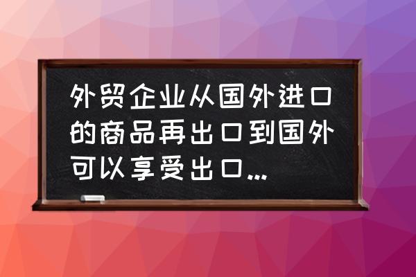 贸易进口再出口如何填写退税 外贸企业从国外进口的商品再出口到国外可以享受出口退税吗？