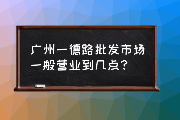 一德路海味批发市场几点开门 广州一德路批发市场一般营业到几点？