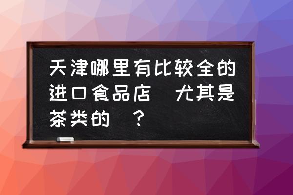 天津食品进口折扣店在哪里 天津哪里有比较全的进口食品店（尤其是茶类的）？