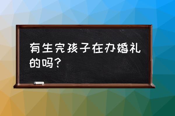 生完孩子再结婚办酒正常吗 有生完孩子在办婚礼的吗？