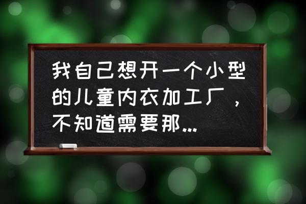 开童装加工厂需要些什么 我自己想开一个小型的儿童内衣加工厂，不知道需要那些设备，求详情？