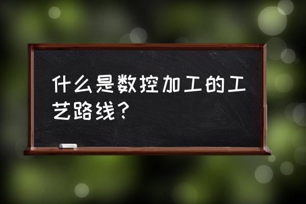 加工工艺路线怎么写 什么是数控加工的工艺路线？