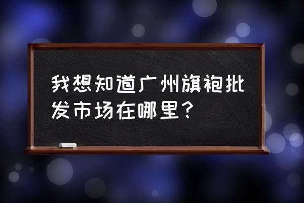 广州旗袍在哪批发市场 我想知道广州旗袍批发市场在哪里？