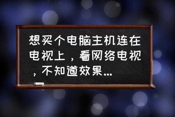 电脑主机接电视机好不好 想买个电脑主机连在电视上，看网络电视，不知道效果好不好？