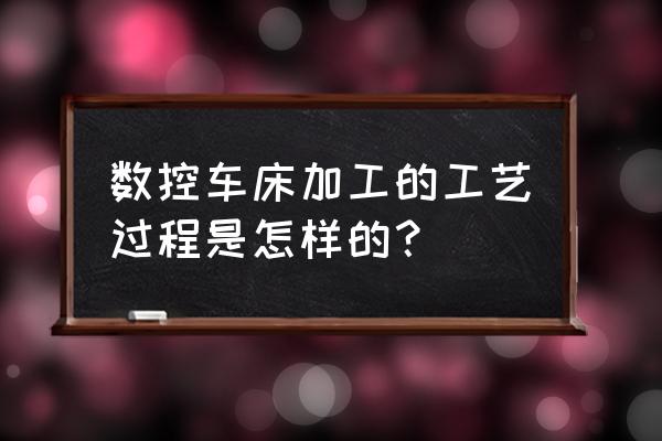 数控编程加工工艺怎么写 数控车床加工的工艺过程是怎样的？