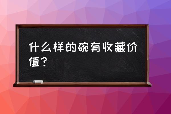 什么样的碗值得收藏 什么样的碗有收藏价值？