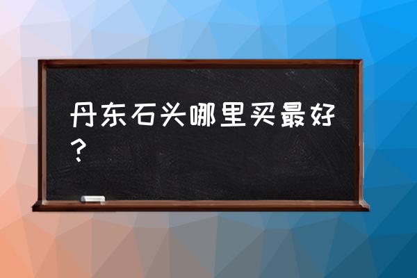 岫岩玉在丹东什么地方批发市场 丹东石头哪里买最好？