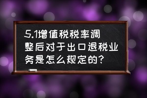 出口退税率调整至多少 5.1增值税税率调整后对于出口退税业务是怎么规定的？