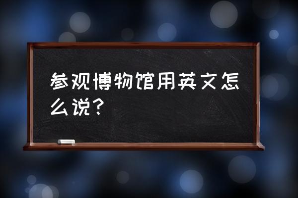 你参观过上海博物馆吗英文翻译 参观博物馆用英文怎么说？