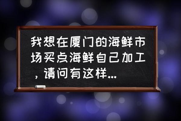 厦门哪里有海鲜代加工的地方 我想在厦门的海鲜市场买点海鲜自己加工，请问有这样的地方吗？