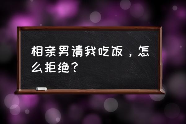 如何拒绝相亲对象一直约吃饭 相亲男请我吃饭，怎么拒绝？