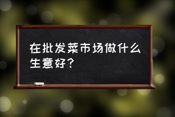 批发市场里面做什么生意好 在批发菜市场做什么生意好？