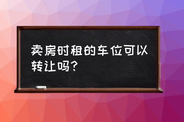 租赁合同性质的车位如何转让 卖房时租的车位可以转让吗？