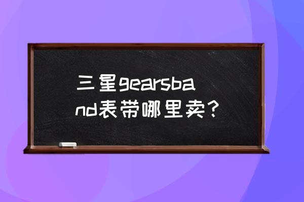 三星手表实体店有充电器吗 三星gearsband表带哪里卖？