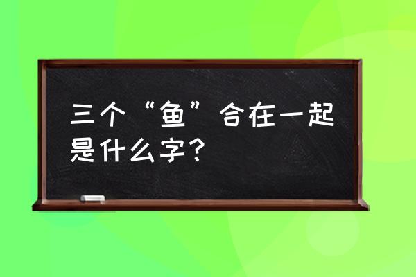 三个鱼繁体字怎么读音 三个“鱼”合在一起是什么字？