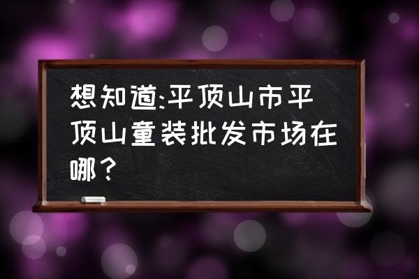 平顶山童鞋批发市场在哪里 想知道:平顶山市平顶山童装批发市场在哪？