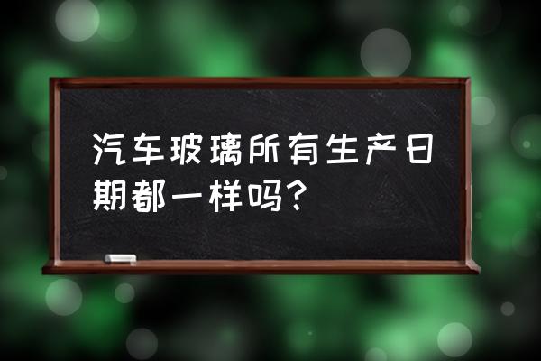 平行进口车玻璃日期一样吗 汽车玻璃所有生产日期都一样吗？