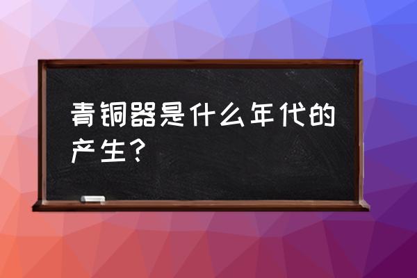 我国最早青铜器是哪个朝代 青铜器是什么年代的产生？