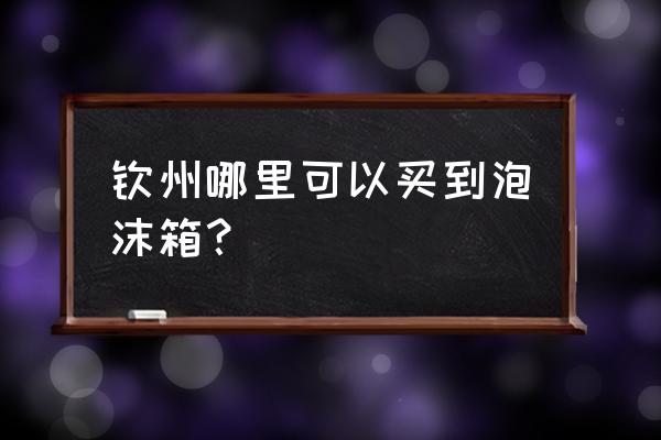 钦州箱包批发市场在哪里 钦州哪里可以买到泡沫箱？