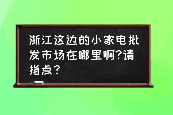 智能小家电哪里有批发市场 浙江这边的小家电批发市场在哪里啊?请指点？