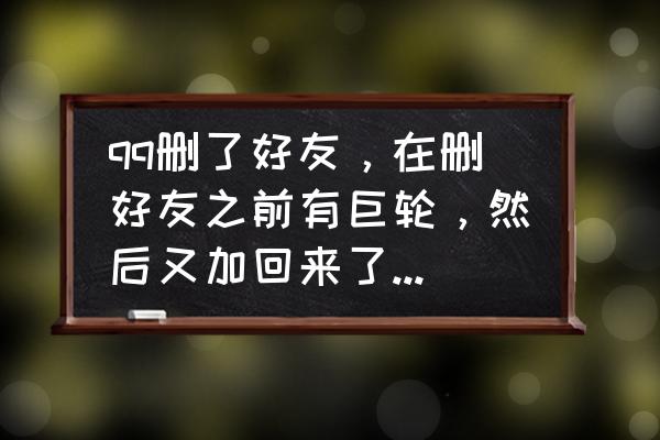 qq巨轮删除好友再加上还在吗 qq删了好友，在删好友之前有巨轮，然后又加回来了，巨轮什么时候才能回来？