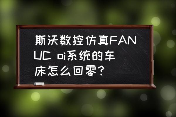 数控加工仿真系统怎么回原点 斯沃数控仿真FANUC oi系统的车床怎么回零？