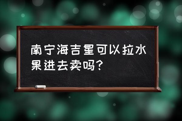 海吉星批发市场零售吗 南宁海吉星可以拉水果进去卖吗？