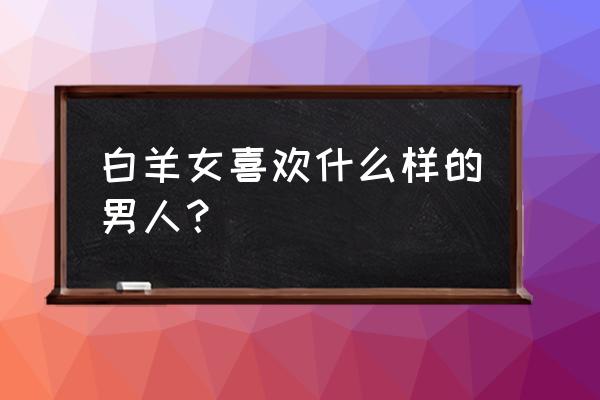 白羊座女会听自己老公的话吗 白羊女喜欢什么样的男人？