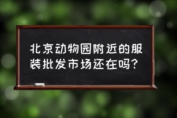 北京动物园批发市场哪里进货 北京动物园附近的服装批发市场还在吗？