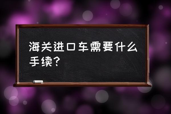 小批量进口车海关允许改装吗 海关进口车需要什么手续？