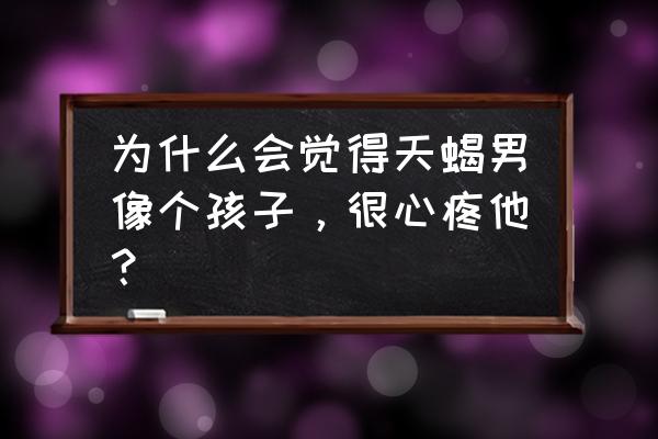 天蝎座为什么像小孩子 为什么会觉得天蝎男像个孩子，很心疼他？