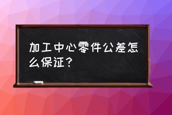 数控加工如何保证几丝公差 加工中心零件公差怎么保证？