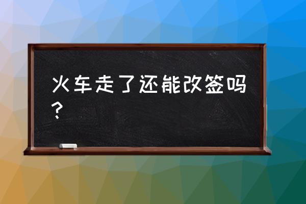 火车走了还可以改签吗吗 火车走了还能改签吗？