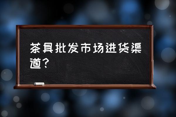 丹东茶具批发市场在哪 茶具批发市场进货渠道？