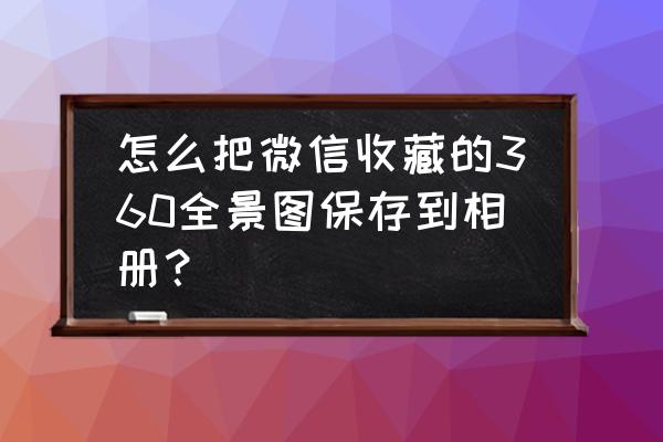 微信收藏怎样保存手机 怎么把微信收藏的360全景图保存到相册？