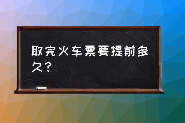 网上买火车票提前几天取票 取完火车票要提前多久？