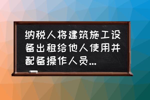 人与设备同时租赁如何纳税 纳税人将建筑施工设备出租给他人使用并配备操作人员，应按照什么税目，缴纳增值税？