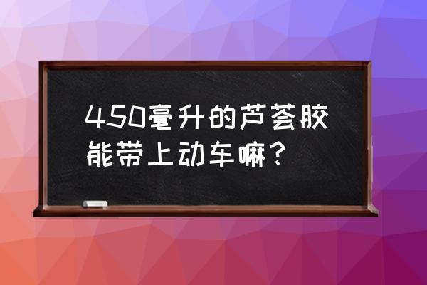 芦荟胶可以带上动车吗 450毫升的芦荟胶能带上动车嘛？