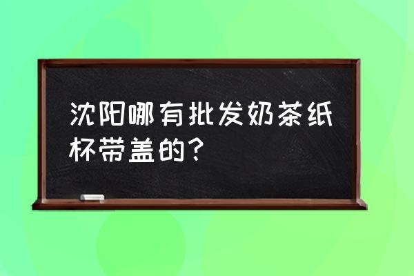 哪里有买奶茶杯子里批发市场 沈阳哪有批发奶茶纸杯带盖的？