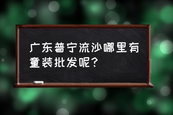 广东流沙童鞋批发市场在哪里 广东普宁流沙哪里有童装批发呢？