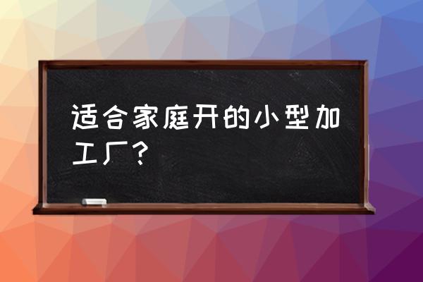 现在适合开什么加工厂 适合家庭开的小型加工厂？